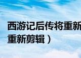 西游记后传将重新剪辑版在线（西游记后传将重新剪辑）