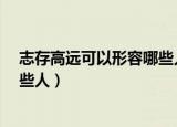 志存高远可以形容哪些人物为什么?（志存高远可以形容哪些人）