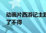 动画片西游记主题曲《猴哥》猴哥猴哥,你真了不得