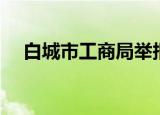 白城市工商局举报电话（白城市工商局）
