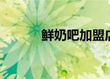鲜奶吧加盟店（鲜奶吧加盟费）