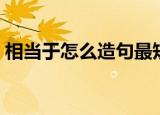 相当于怎么造句最短句子（相当于怎么造句）
