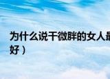 为什么说干微胖的女人最好视频（为什么说干微胖的女人最好）