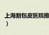 上海割包皮医院推荐（上海割包皮最好的医院）