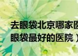 去眼袋北京哪家医院做得好,求推荐（北京去眼袋最好的医院）