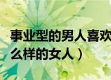 事业型的男人喜欢什么样的女人（男人喜欢什么样的女人）