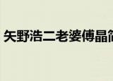 矢野浩二老婆傅晶简介（矢野浩二老婆傅晶）