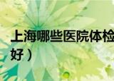 上海哪些医院体检比较好（上海哪家医院体检好）