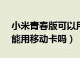 小米青春版可以用电信卡吗（小米1s电信版能用移动卡吗）