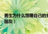 男生为什么想睡自己的女朋友呢（男生为什么想睡自己的女朋友）