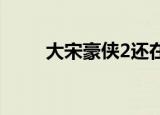 大宋豪侠2还在运营吗（大宋豪侠）