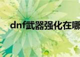 dnf武器强化在哪里强化（dnf武器强化）