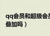 qq会员和超级会员叠加（超级qq和会员加速叠加吗）