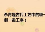杀青是古代工艺中的哪一道工序之一（杀青是古代工艺中的哪一道工序）
