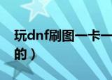 玩dnf刷图一卡一卡的（dnf为什么一卡一卡的）