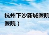 杭州下沙新城医院人流怎么样（杭州下沙新城医院）