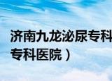 济南九龙泌尿专科医院怎么样（济南九龙泌尿专科医院）