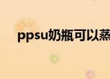 ppsu奶瓶可以蒸汽消毒吗（ppsu奶瓶）