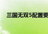 三国无双5配置要求（真三国无双5配置）