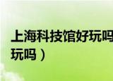 上海科技馆好玩吗?该怎么玩?（上海科技馆好玩吗）