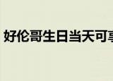 好伦哥生日当天可享受的优惠（好伦哥生日）