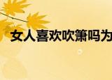 女人喜欢吹箫吗为什么（女人喜欢吹箫吗）
