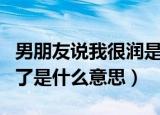 男朋友说我很润是什么意思（男朋友说我太润了是什么意思）