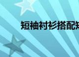 短袖衬衫搭配短裤（短袖衬衫搭配）
