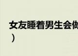 女友睡着男生会做啥9（女友睡着男生会做啥）