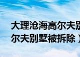 大理沧海高尔夫别墅拆了（云南大理55栋高尔夫别墅被拆除）