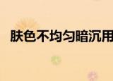 肤色不均匀暗沉用什么护肤品（肤色不匀）