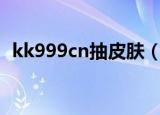 kk999cn抽皮肤（kk999抽皮肤是真的吗）