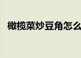 橄榄菜炒豆角怎么炒好吃（橄榄菜炒豆角）