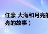 任豪 大海和月亮的故事 新闻（任豪 大海和月亮的故事）